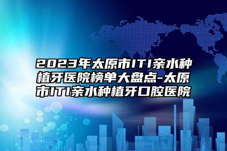 2023年太原市ITI亲水种植牙医院榜单大盘点-太原市ITI亲水种植牙口腔医院