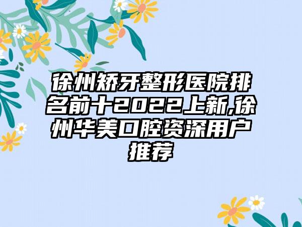 徐州矫牙整形医院排名前十2022上新,徐州华美口腔资深用户推荐