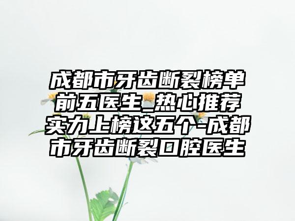 成都市牙齿断裂榜单前五医生_热心推荐实力上榜这五个-成都市牙齿断裂口腔医生