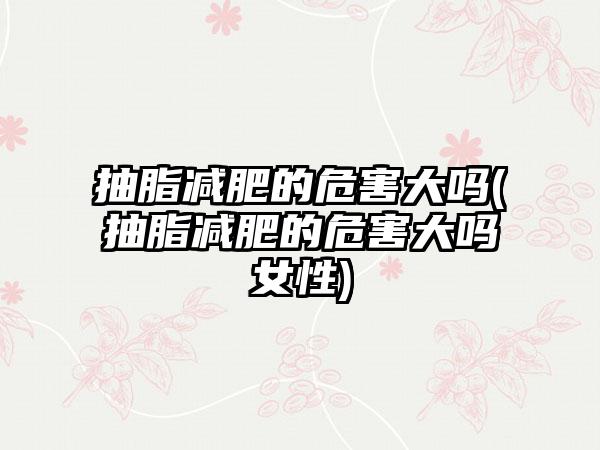 抽脂减肥的危害大吗(抽脂减肥的危害大吗女性)