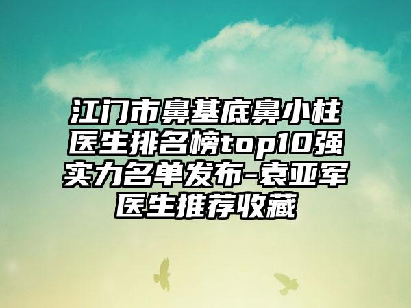 江门市鼻基底鼻小柱医生排名榜top10强实力名单发布-袁亚军医生推荐收藏