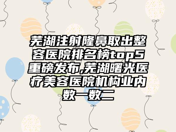 芜湖注射隆鼻取出整容医院排名榜top5重磅发布,芜湖曙光医疗美容医院机构业内数一数二