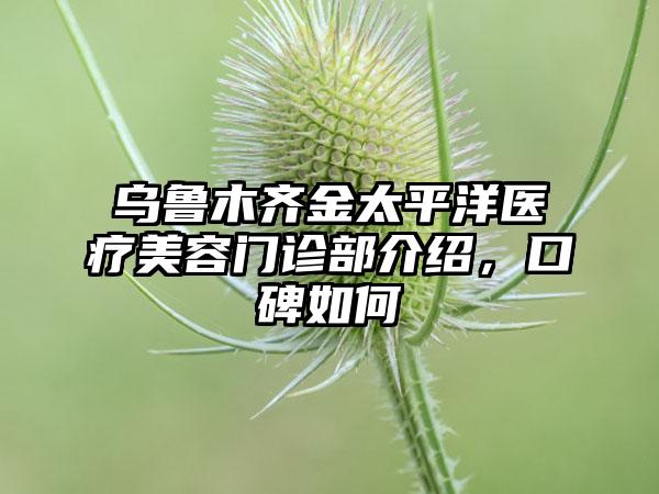 乌鲁木齐金太平洋医疗美容门诊部介绍，口碑如何