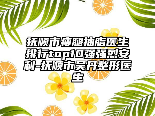 抚顺市瘦腿抽脂医生排行top10强强烈安利-抚顺市吴丹整形医生