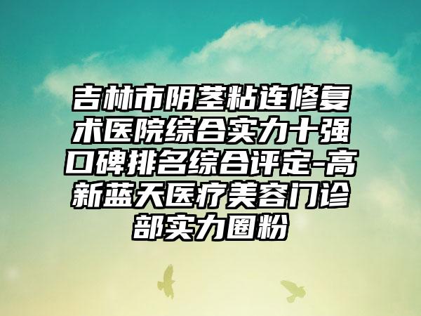 吉林市阴茎粘连修复术医院综合实力十强口碑排名综合评定-高新蓝天医疗美容门诊部实力圈粉