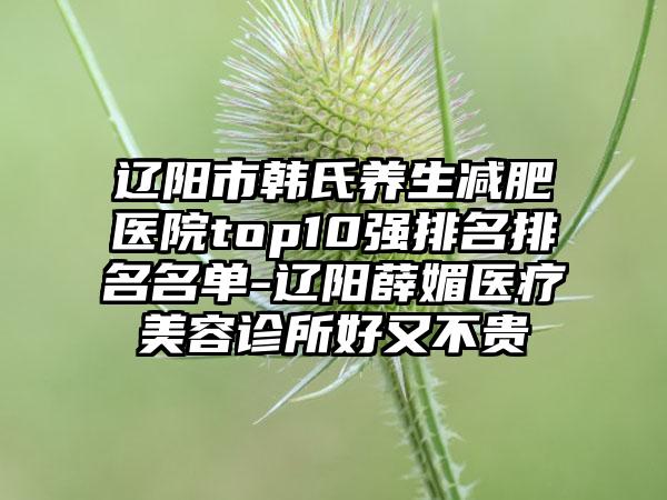 辽阳市韩氏养生减肥医院top10强排名排名名单-辽阳薛媚医疗美容诊所好又不贵