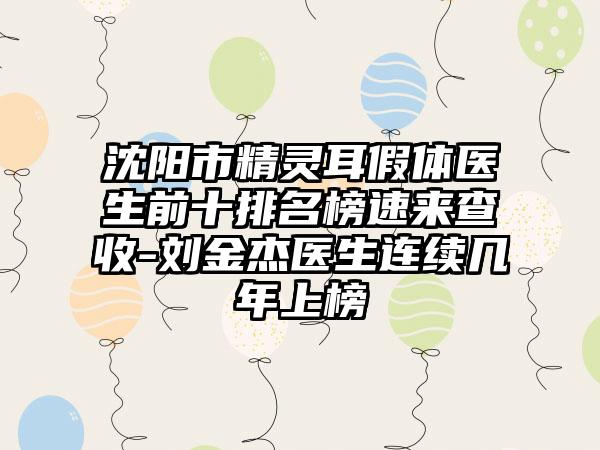 沈阳市精灵耳假体医生前十排名榜速来查收-刘金杰医生连续几年上榜