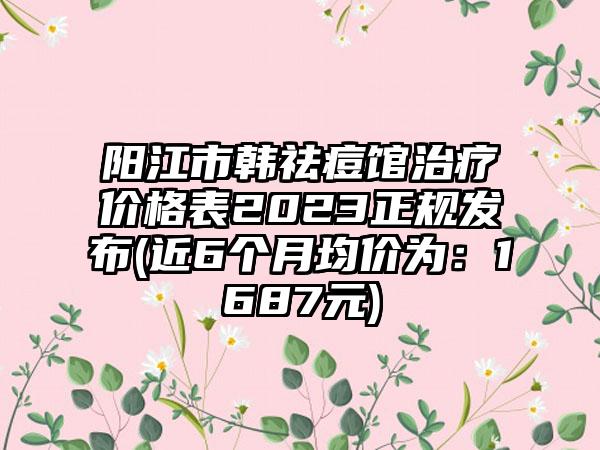 阳江市韩祛痘馆治疗价格表2023正规发布(近6个月均价为：1687元)