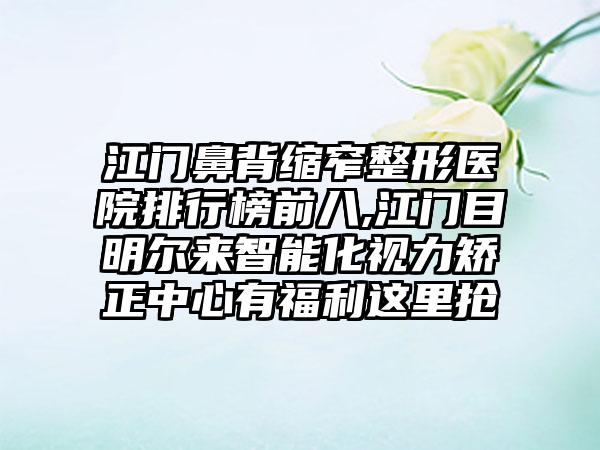 江门鼻背缩窄整形医院排行榜前八,江门目明尔来智能化视力矫正中心有福利这里抢