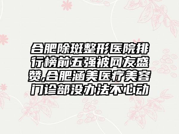 合肥除斑整形医院排行榜前五强被网友盛赞,合肥涵美医疗美容门诊部没办法不心动