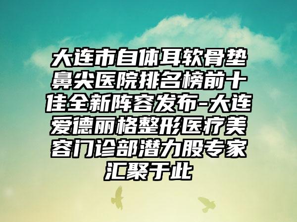 大连市自体耳软骨垫鼻尖医院排名榜前十佳全新阵容发布-大连爱德丽格整形医疗美容门诊部潜力股骨干医生汇聚于此