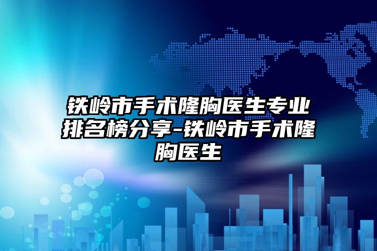 铁岭市手术隆胸医生正规排名榜分享-铁岭市手术隆胸医生