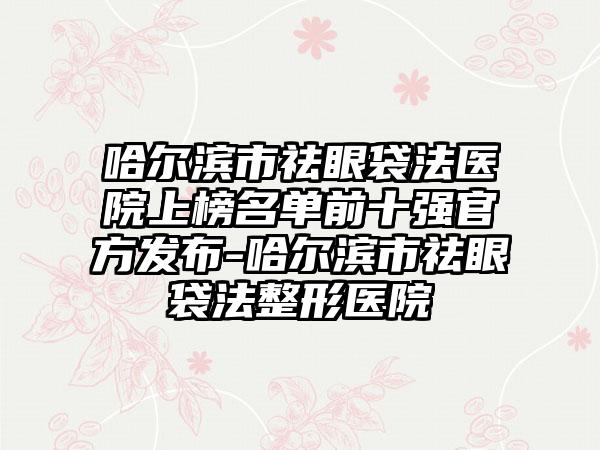 哈尔滨市祛眼袋法医院上榜名单前十强官方发布-哈尔滨市祛眼袋法整形医院