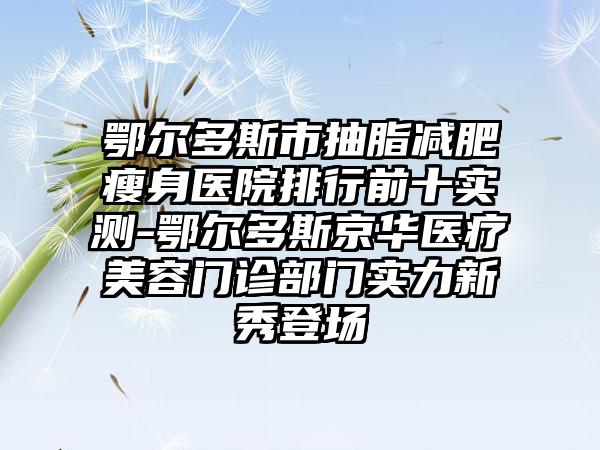 鄂尔多斯市抽脂减肥瘦身医院排行前十实测-鄂尔多斯京华医疗美容门诊部门实力新秀登场