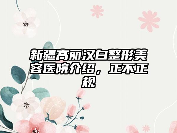 新疆高丽汉白整形美容医院介绍，正不正规