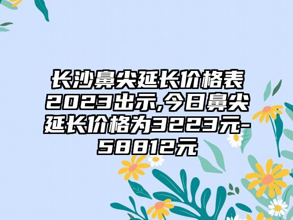 长沙鼻尖延长价格表2023出示,今日鼻尖延长价格为3223元-58812元