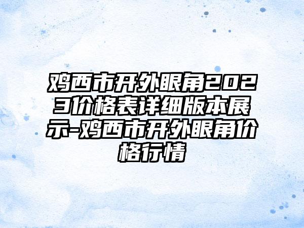 鸡西市开外眼角2023价格表详细版本展示-鸡西市开外眼角价格行情