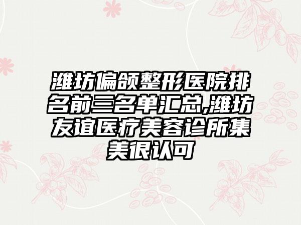 潍坊偏颌整形医院排名前三名单汇总,潍坊友谊医疗美容诊所集美很认可