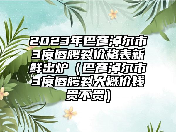 2023年巴彦淖尔市3度唇腭裂价格表新鲜出炉（巴彦淖尔市3度唇腭裂大概价钱贵不贵）