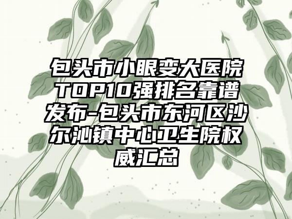 包头市小眼变大医院TOP10强排名靠谱发布-包头市东河区沙尔沁镇中心卫生院权威汇总