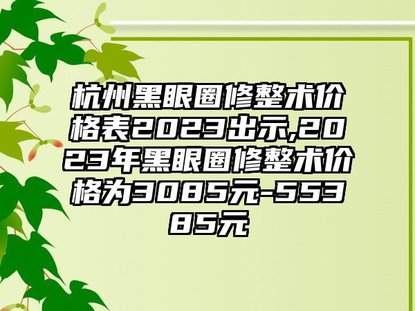 杭州黑眼圈修整术价格表2023出示,2023年黑眼圈修整术价格为3085元-55385元