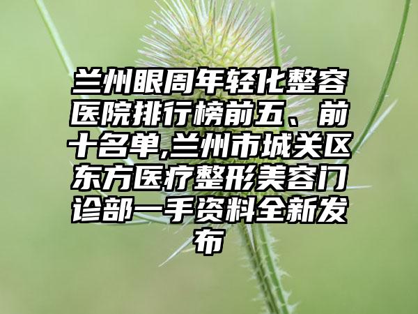 兰州眼周年轻化整容医院排行榜前五、前十名单,兰州市城关区东方医疗整形美容门诊部一手资料全新发布