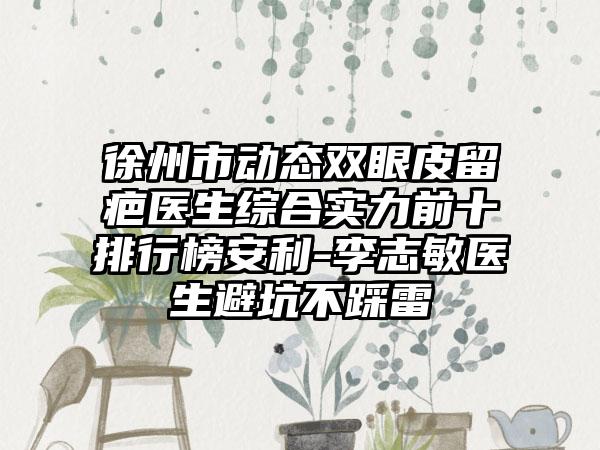 徐州市动态双眼皮留疤医生综合实力前十排行榜安利-李志敏医生避坑不踩雷