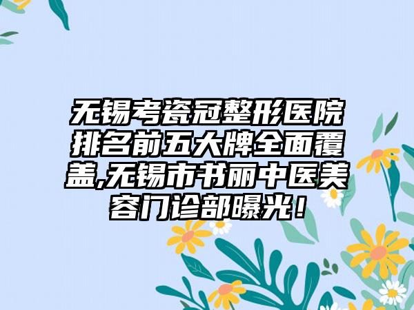 无锡考瓷冠整形医院排名前五大牌多面覆盖,无锡市书丽中医美容门诊部曝光！