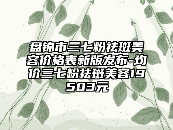 盘锦市三七粉祛斑美容价格表新版发布-均价三七粉祛斑美容19503元