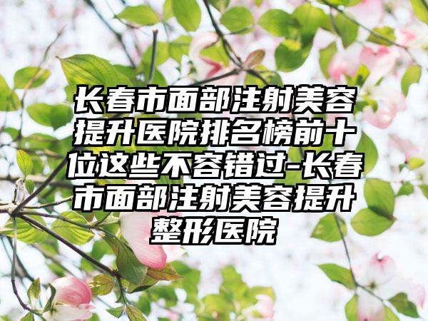 长春市面部注射美容提升医院排名榜前十位这些不容错过-长春市面部注射美容提升整形医院