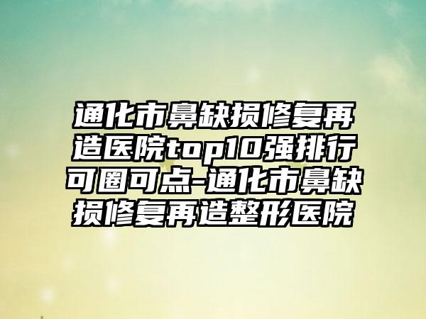 通化市鼻缺损修复再造医院top10强排行可圈可点-通化市鼻缺损修复再造整形医院