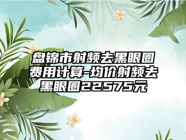 盘锦市射频去黑眼圈费用计算-均价射频去黑眼圈22575元