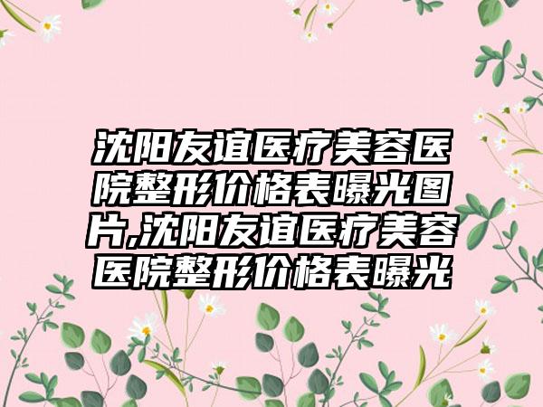 沈阳友谊医疗美容医院整形价格表曝光图片,沈阳友谊医疗美容医院整形价格表曝光