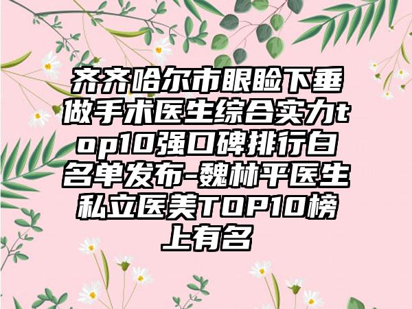 齐齐哈尔市眼睑下垂做手术医生综合实力top10强口碑排行白名单发布-魏林平医生私立医美TOP10榜上有名