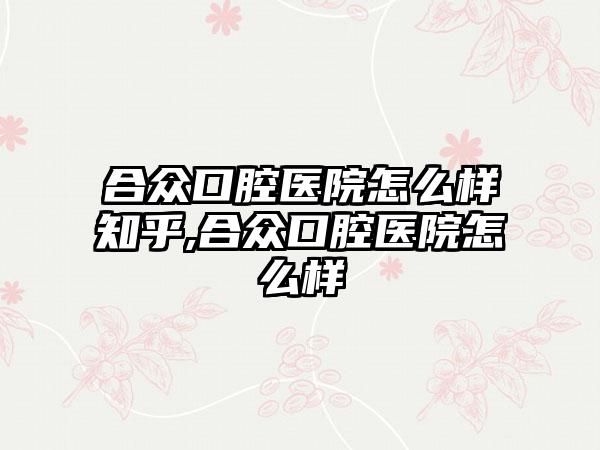 合众口腔医院怎么样知乎,合众口腔医院怎么样