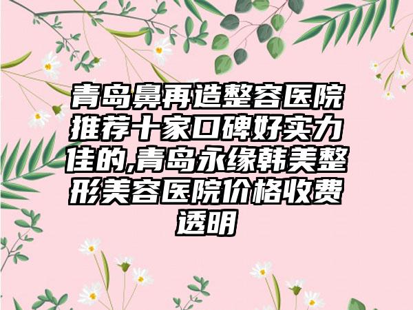 青岛鼻再造整容医院推荐十家口碑好实力佳的,青岛永缘韩美整形美容医院价格收费透明