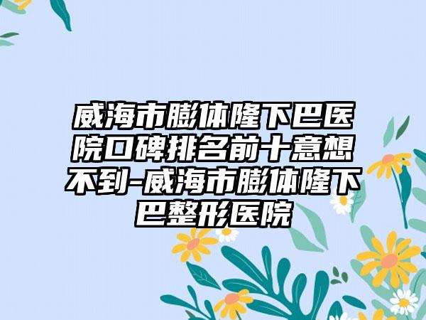 威海市膨体隆下巴医院口碑排名前十意想不到-威海市膨体隆下巴整形医院