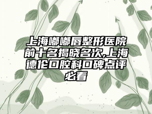 上海嘟嘟唇整形医院前十名揭晓名次,上海德伦口腔科口碑点评必看