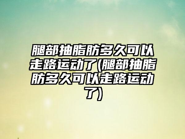 腿部抽脂肪多久可以走路运动了(腿部抽脂肪多久可以走路运动了)