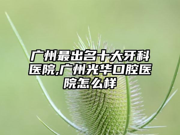 广州非常出名十大牙科医院,广州光华口腔医院怎么样