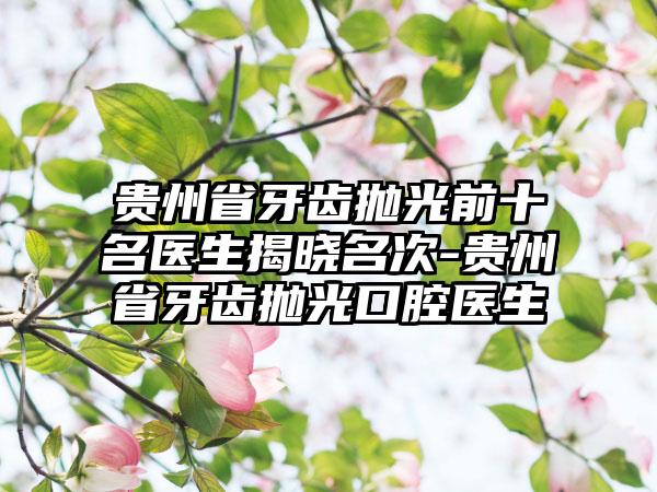 贵州省牙齿抛光前十名医生揭晓名次-贵州省牙齿抛光口腔医生