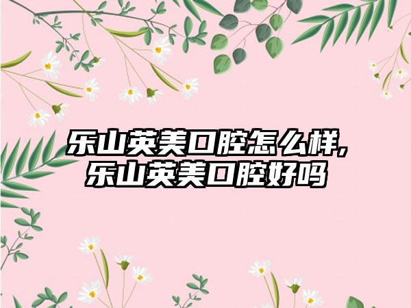 乐山英美口腔怎么样,乐山英美口腔好吗