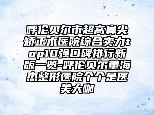 呼伦贝尔市超高鼻尖矫正术医院综合实力top10强口碑排行新版一览-呼伦贝尔董海杰整形医院个个是医美大咖