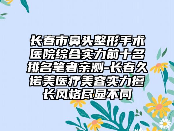 长春市鼻头整形手术医院综合实力前十名排名笔者亲测-长春久诺美医疗美容实力擅长风格尽显不同