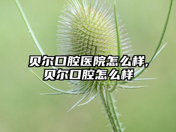 贝尔口腔医院怎么样,贝尔口腔怎么样