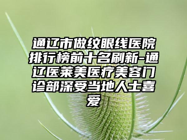 通辽市做纹眼线医院排行榜前十名刷新-通辽医莱美医疗美容门诊部深受当地人士喜爱