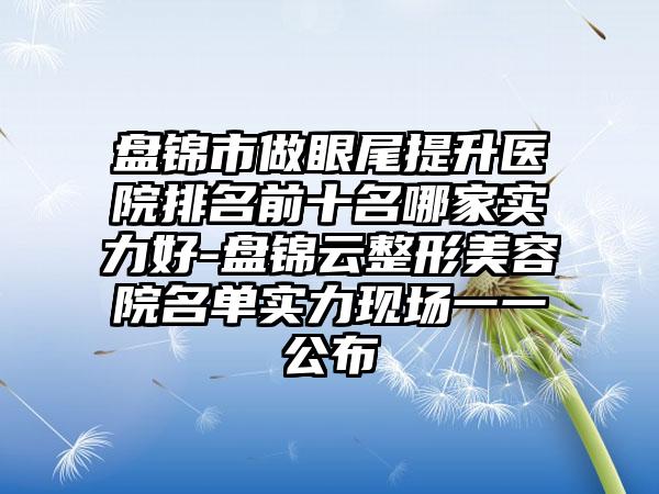 盘锦市做眼尾提升医院排名前十名哪家实力好-盘锦云整形美容院名单实力现场一一公布