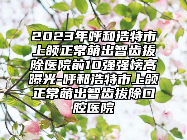 2023年呼和浩特市上颌正常萌出智齿拔除医院前10强强榜高曝光-呼和浩特市上颌正常萌出智齿拔除口腔医院