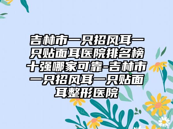 吉林市一只招风耳一只贴面耳医院排名榜十强哪家可靠-吉林市一只招风耳一只贴面耳整形医院