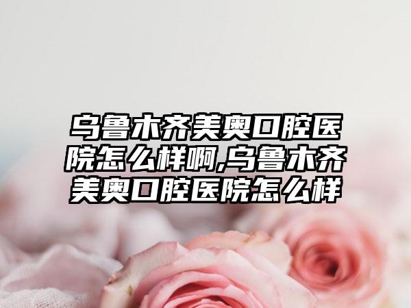 乌鲁木齐美奥口腔医院怎么样啊,乌鲁木齐美奥口腔医院怎么样